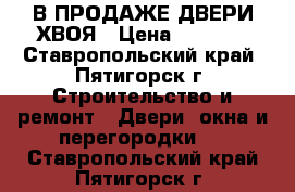 В ПРОДАЖЕ ДВЕРИ ХВОЯ › Цена ­ 2 300 - Ставропольский край, Пятигорск г. Строительство и ремонт » Двери, окна и перегородки   . Ставропольский край,Пятигорск г.